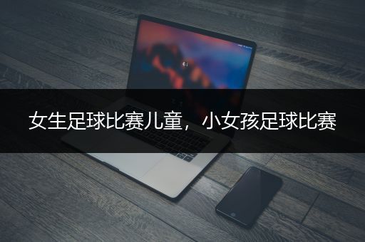 女生足球比赛儿童，小女孩足球比赛