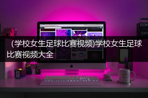 （学校女生足球比赛视频)学校女生足球比赛视频大全