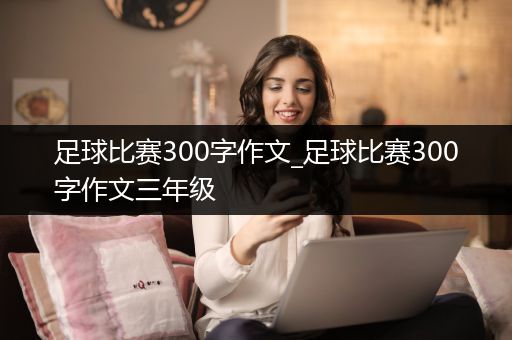 足球比赛300字作文_足球比赛300字作文三年级