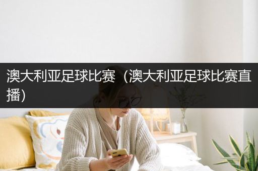 澳大利亚足球比赛（澳大利亚足球比赛直播）