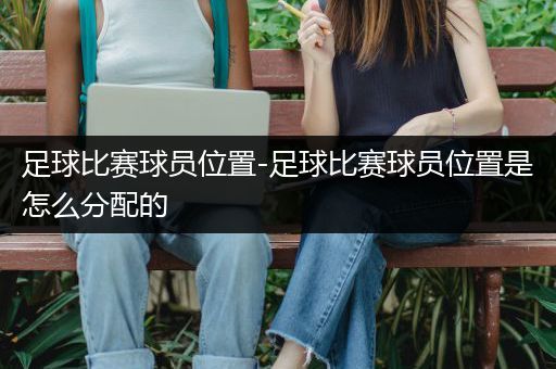 足球比赛球员位置-足球比赛球员位置是怎么分配的