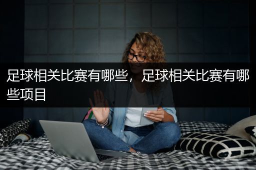 足球相关比赛有哪些，足球相关比赛有哪些项目