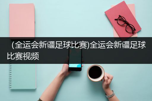 （全运会新疆足球比赛)全运会新疆足球比赛视频