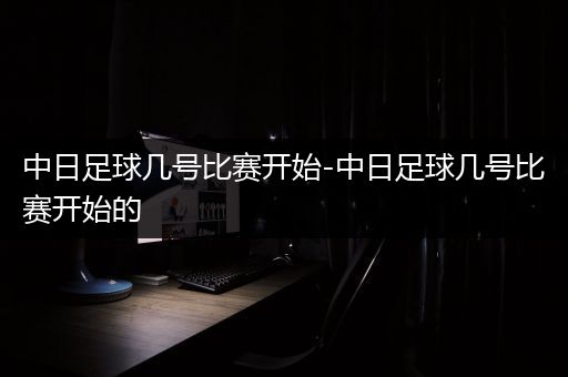 中日足球几号比赛开始-中日足球几号比赛开始的