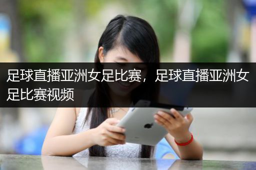 足球直播亚洲女足比赛，足球直播亚洲女足比赛视频