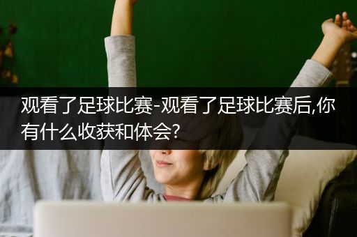 观看了足球比赛-观看了足球比赛后,你有什么收获和体会?