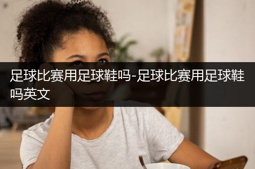 足球比赛用足球鞋吗-足球比赛用足球鞋吗英文