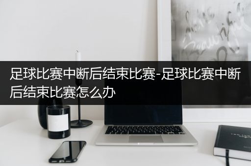 足球比赛中断后结束比赛-足球比赛中断后结束比赛怎么办