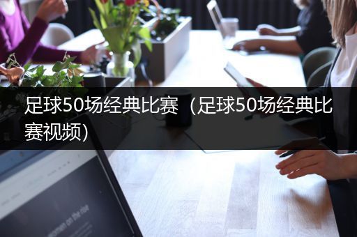 足球50场经典比赛（足球50场经典比赛视频）