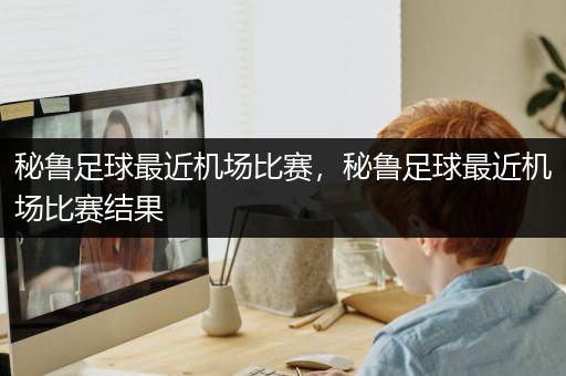 秘鲁足球最近机场比赛，秘鲁足球最近机场比赛结果