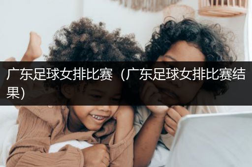 广东足球女排比赛（广东足球女排比赛结果）