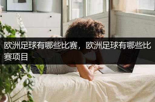 欧洲足球有哪些比赛，欧洲足球有哪些比赛项目